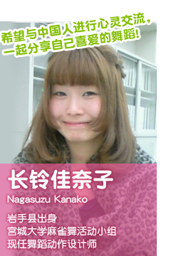 希望与中国人进行心灵交流，一起分享自己喜爱的舞蹈! 长铃佳奈子 Nagasuzu Kanako 岩手县出身 宫城大学麻雀舞活动 小组现任舞蹈动作设计师