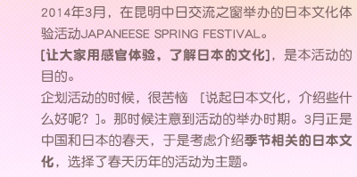 2014年3月，在昆明中日交流之窗举办的日本文化体验活动JAPANEESE SPRING FESTIVAL。[让大家用感官体验，了解日本的文化]，是本活动的目的。企划活动的时候，很苦恼 [说起日本文化，介绍些什么好呢？]。那时候注意到活动的举办时期。3月正是中国和日本的春天，于是考虑介绍季节相关的日本文化，选择了春天历年的活动为主题。
