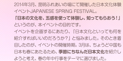 2014年3月、昆明ふれあいの場にて開催した日本文化体験イベントJAPANESE SPRING FESTIVAL。「日本の文化を、五感を使って体験し、知ってもらおう！」というのが、本イベントの目的です。イベントを企画するにあたり、「日本文化といっても何を紹介すればいいのだろうか？」と悩みました。そのとき着目したのが、イベントの開催時期。3月は、ちょうど中国も日本も春にあたるため、季節にちなんだ日本文化を紹介しようと考え、春の年中行事をテーマに選びました。