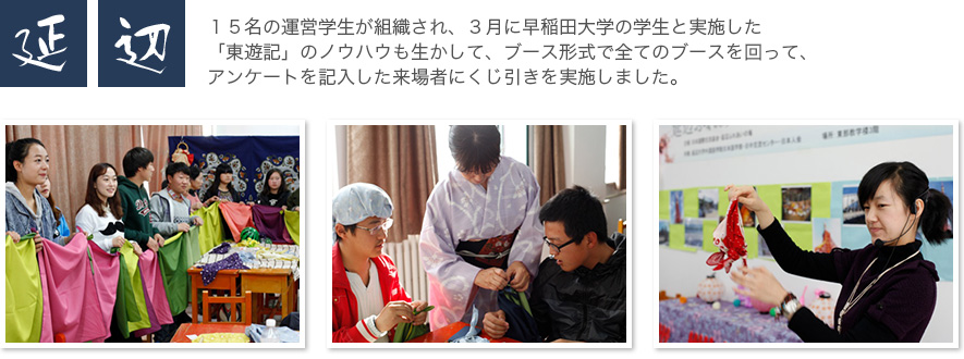 延辺  15名の運営学生が組織され、3月に早稲田大学の学生と実施した「東遊記」のノウハウも生かして、ブース形式で全てのブースを回って、アンケートを記入した来場者にくじ引きを実施しました。